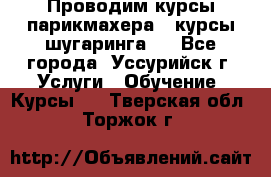 Проводим курсы парикмахера , курсы шугаринга , - Все города, Уссурийск г. Услуги » Обучение. Курсы   . Тверская обл.,Торжок г.